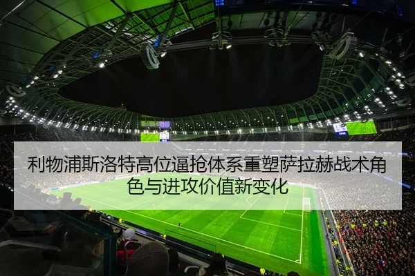 利物浦斯洛特高位逼抢体系重塑萨拉赫战术角色与进攻价值新变化
