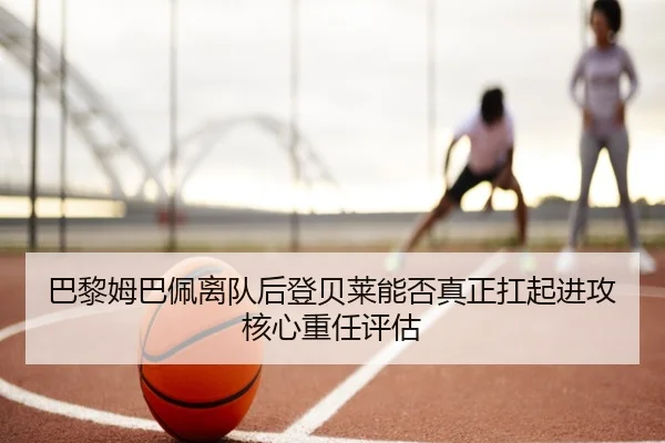 巴黎姆巴佩离队后登贝莱能否真正扛起进攻核心重任评估
